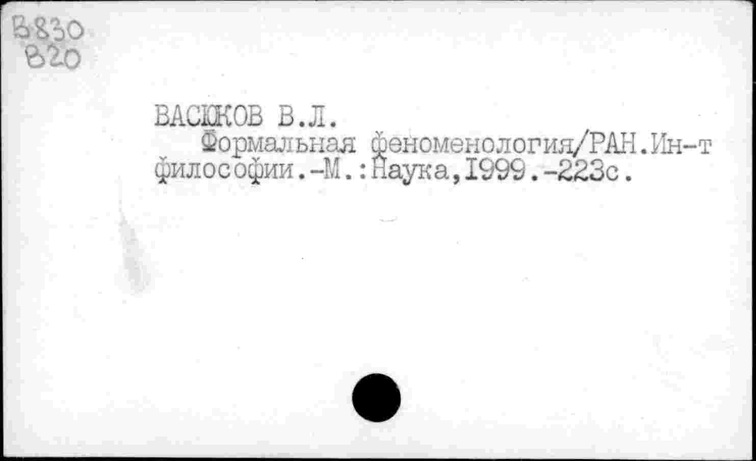 ﻿ВАСЖОВ В.Л.
Формальная феноменелогия/РАН. 11н филос офии. -М.:Наука,1999.-223с.